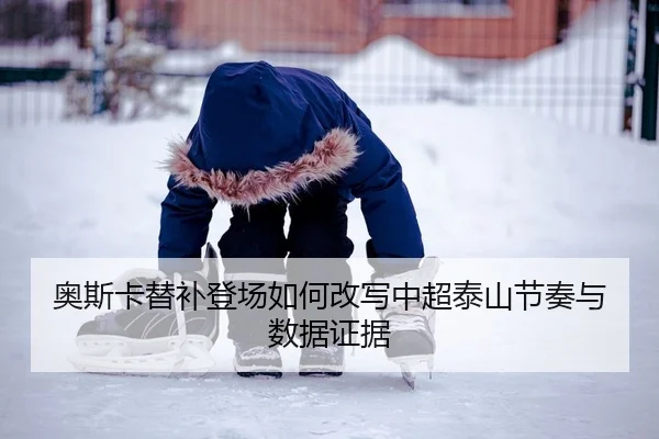 奥斯卡替补登场如何改写中超泰山节奏与数据证据