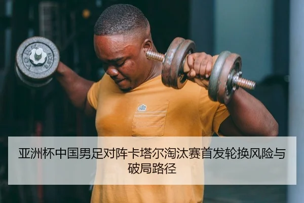 亚洲杯中国男足对阵卡塔尔淘汰赛首发轮换风险与破局路径
