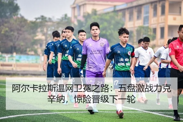 阿尔卡拉斯温网卫冕之路：五盘激战力克辛纳，惊险晋级下一轮
